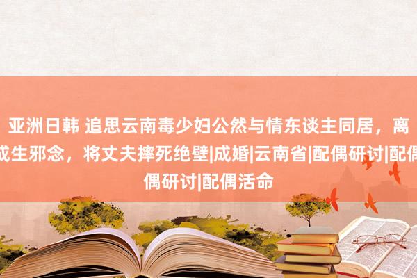 亚洲日韩 追思云南毒少妇公然与情东谈主同居，离异弗成生邪念，将丈夫摔死绝壁|成婚|云南省|配偶研讨|配偶活命