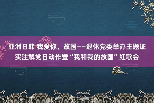 亚洲日韩 我爱你，故国——退休党委举办主题证实注解党日动作暨“我和我的故国”红歌会
