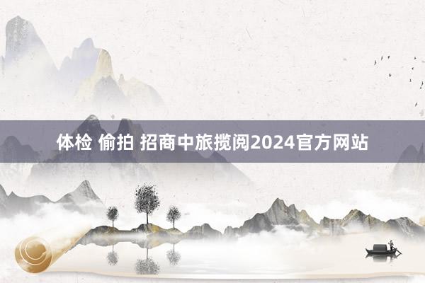 体检 偷拍 招商中旅揽阅2024官方网站