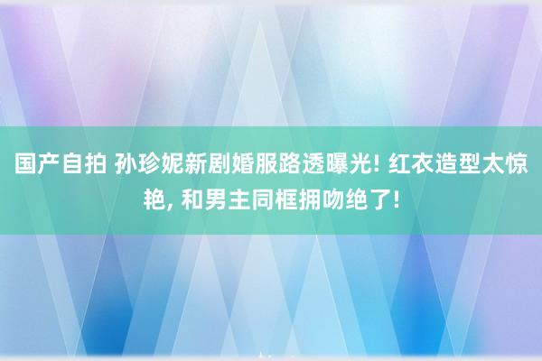 国产自拍 孙珍妮新剧婚服路透曝光! 红衣造型太惊艳， 和男主同框拥吻绝了!