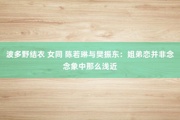 波多野结衣 女同 陈若琳与樊振东:姐弟恋并非念念象中那么浅近