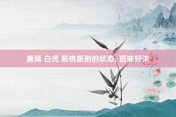 唐嫣 白虎 殷桃新剧的状态， 班味好浓