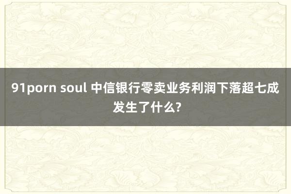 91porn soul 中信银行零卖业务利润下落超七成 发生了什么?