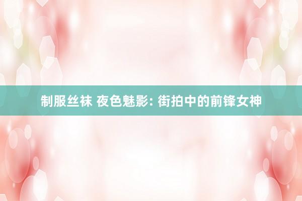 制服丝袜 夜色魅影: 街拍中的前锋女神
