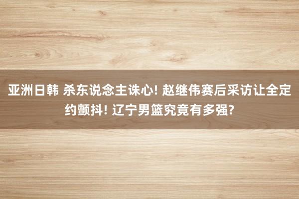 亚洲日韩 杀东说念主诛心! 赵继伟赛后采访让全定约颤抖! 辽宁男篮究竟有多强?