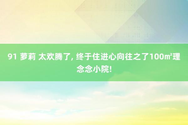 91 萝莉 太欢腾了， 终于住进心向往之了100㎡理念念小院!