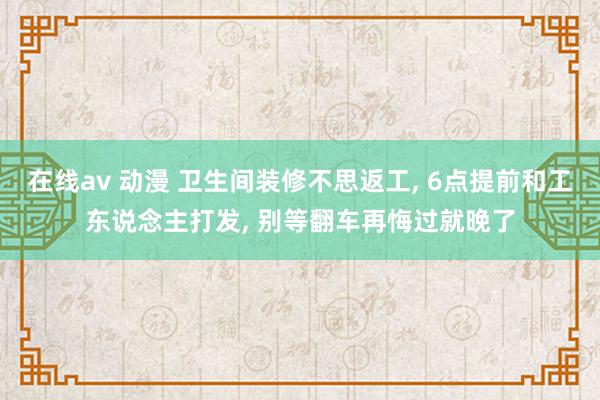 在线av 动漫 卫生间装修不思返工， 6点提前和工东说念主打发， 别等翻车再悔过就晚了