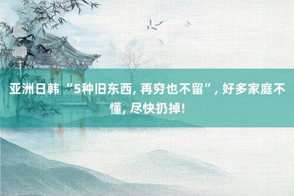 亚洲日韩 “5种旧东西， 再穷也不留”， 好多家庭不懂， 尽快扔掉!