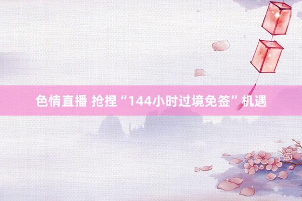 色情直播 抢捏“144小时过境免签”机遇