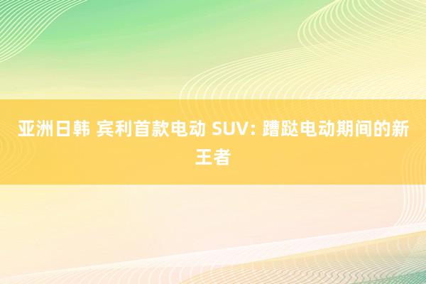 亚洲日韩 宾利首款电动 SUV: 蹧跶电动期间的新王者