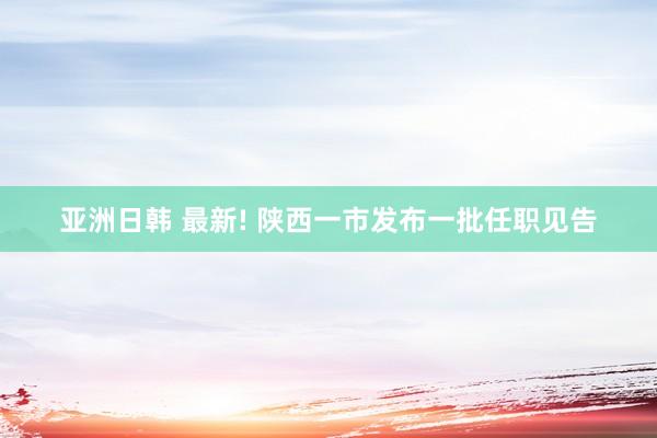 亚洲日韩 最新! 陕西一市发布一批任职见告