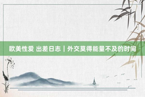 欧美性爱 出差日志|外交莫得能量不及的时间