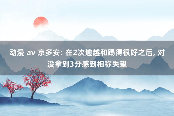 动漫 av 京多安: 在2次逾越和踢得很好之后， 对没拿到3分感到相称失望