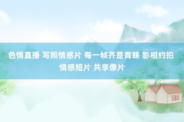色情直播 写照情感片 每一帧齐是青睐 影相约拍 情感短片 共享像片