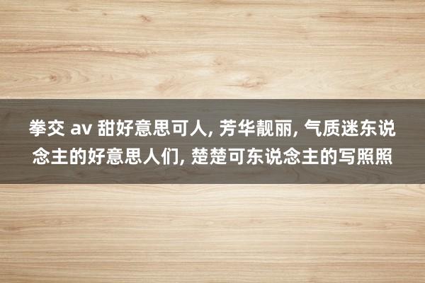 拳交 av 甜好意思可人， 芳华靓丽， 气质迷东说念主的好意思人们， 楚楚可东说念主的写照照