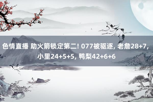 色情直播 助火箭锁定第二! 077被驱逐， 老詹28+7， 小里24+5+5， 鸭梨42+6+6