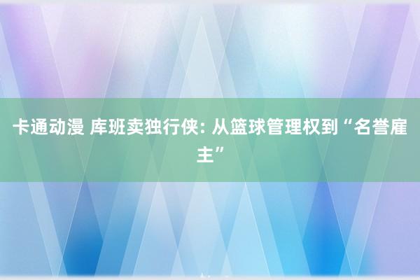卡通动漫 库班卖独行侠: 从篮球管理权到“名誉雇主”