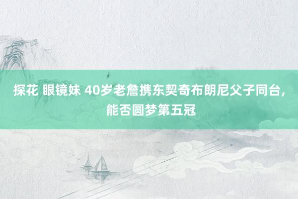 探花 眼镜妹 40岁老詹携东契奇布朗尼父子同台， 能否圆梦第五冠