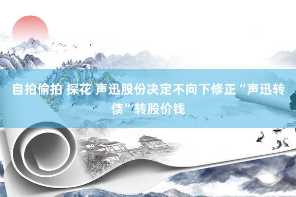 自拍偷拍 探花 声迅股份决定不向下修正“声迅转债”转股价钱