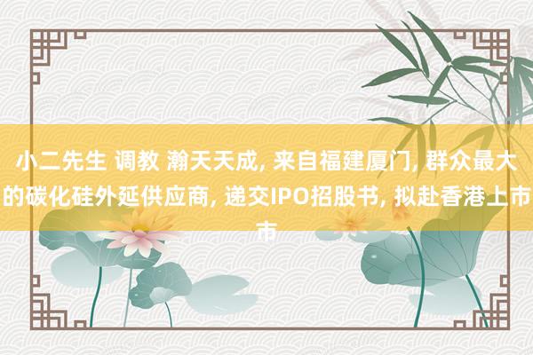 小二先生 调教 瀚天天成， 来自福建厦门， 群众最大的碳化硅外延供应商， 递交IPO招股书， 拟赴香港上市