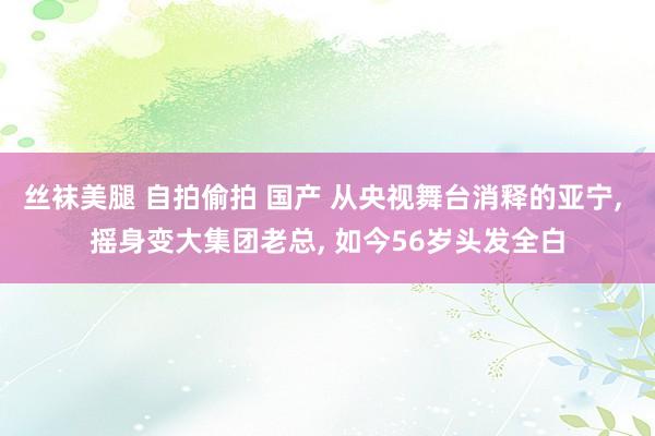 丝袜美腿 自拍偷拍 国产 从央视舞台消释的亚宁， 摇身变大集团老总， 如今56岁头发全白