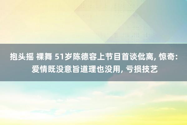 抱头摇 裸舞 51岁陈德容上节目首谈仳离， 惊奇: 爱情既没意旨道理也没用， 亏损技艺
