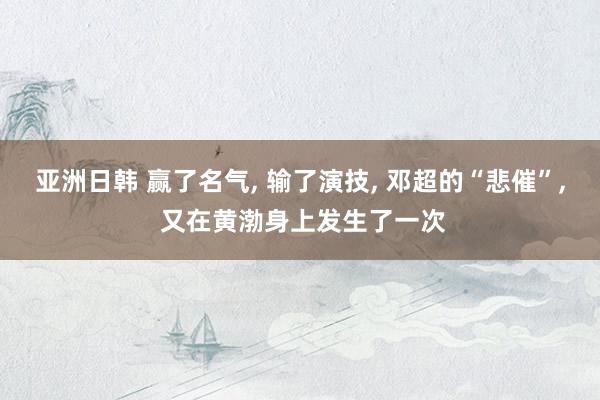 亚洲日韩 赢了名气， 输了演技， 邓超的“悲催”， 又在黄渤身上发生了一次