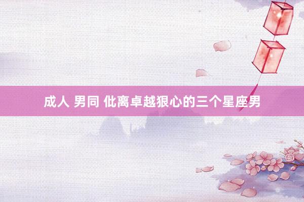 成人 男同 仳离卓越狠心的三个星座男