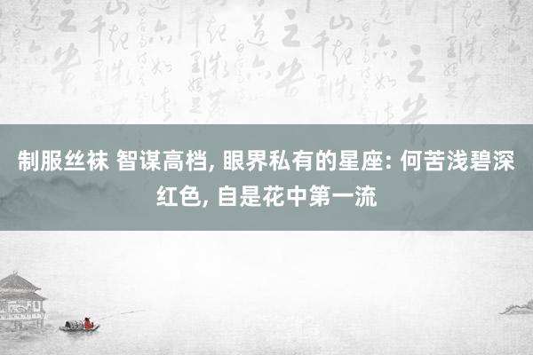 制服丝袜 智谋高档， 眼界私有的星座: 何苦浅碧深红色， 自是花中第一流