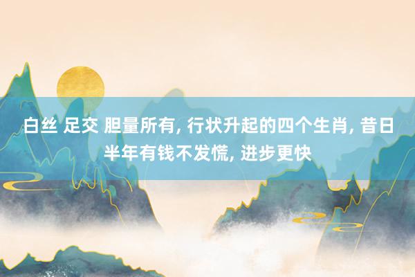 白丝 足交 胆量所有， 行状升起的四个生肖， 昔日半年有钱不发慌， 进步更快