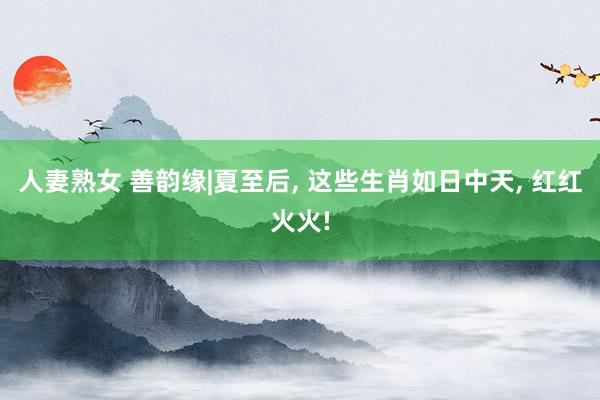 人妻熟女 善韵缘|夏至后， 这些生肖如日中天， 红红火火!