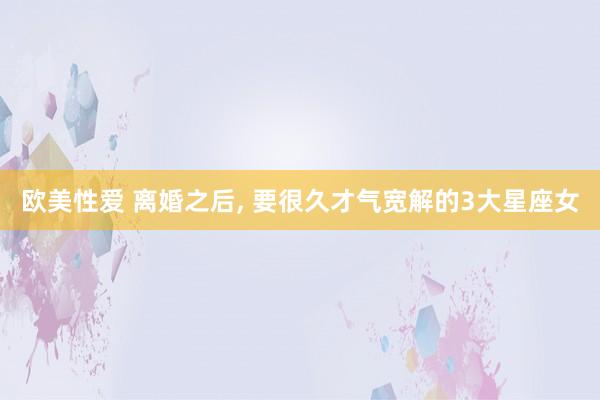 欧美性爱 离婚之后， 要很久才气宽解的3大星座女